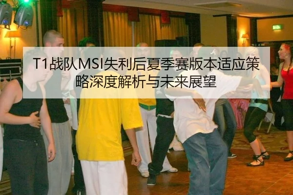 T1战队MSI失利后夏季赛版本适应策略深度解析与未来展望